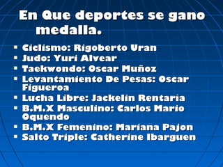 En Que deportes se gano
      medalla.
   Ciclismo: Rigoberto Uran
   Judo: Yuri Alvear
   Taekwondo: Oscar Muñoz
   Levantamiento De Pesas: Oscar
    Figueroa
   Lucha Libre: Jackelin Rentaría
   B.M.X Masculino: Carlos Mario
    Oquendo
   B.M.X Femenino: Mariana Pajon
   Salto Triple: Catherine Ibarguen
 