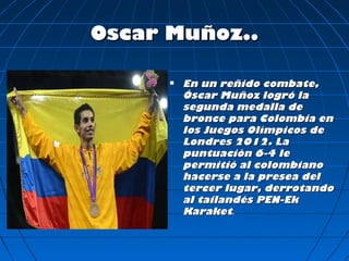 Oscar Muñoz..

         En un reñido combate,
          Óscar Muñoz logró la
          segunda medalla de
          bronce para Colombia en
          los Juegos Olímpicos de
          Londres 2012. La
          puntuación 6-4 le
          permitió al colombiano
          hacerse a la presea del
          tercer lugar, derrotando
          al tailandés PEN-Ek
          Karaket.
 