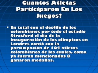 Cuantos Atletas
      Participaron En Los
            Juegos?
   En total con el desfile de los
    colombianos por todo el estadio
    Stratford el día de la
    inauguración de los olímpicos en
    Londres contó con la
    participación de 104 atletas
    colombianos de los cuales, como
    ya fueron mencionados 8
    ganaron medallas.
 