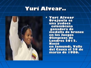 Yuri Alvear..
         Yuri Alvear
          Orejuela  es
          una yudoca  
           colombiana
           ganadora de
          medalla de bronce
          en los Juegos
          Olímpicos de
          Londres 2012.
          Nació
          en Jamundí, Valle
          del Cauca el 29 de
          marzo de 1986.
 