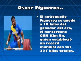 Oscar Figueroa..
         El antioqueño
          Figueroa se quedó
          a 10 kilos del
          ganador del oro,
          el norcoreano
          GUM Kim Un,
          quien estableció
          un récord
          mundial con sus
          327 kilos totales.
 