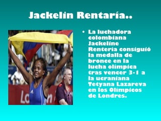 Jackelin Rentaría..
         • La luchadora
           colombiana
           Jackeline
           Rentería consiguió
           la medalla de
           bronce en la
           lucha olímpica
           tras vencer 3-1 a
           la ucraniana
           Tetyana Lazareva
           en los Olímpicos
           de Londres.
 