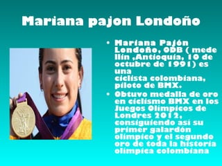 Mariana pajon Londoño
         • Mariana Pajón
           Londoño, ODB ( mede
           llin ,Antioquia, 10 de
           octubre de 1991) es
           una
           ciclista colombiana,
           piloto de BMX.
         • Obtuvo medalla de oro
           en ciclismo BMX en los
           Juegos Olímpicos de
           Londres 2012,
           consiguiendo así su
           primer galardón
           olímpico y el segundo
           oro de toda la historia
           olímpica colombiana
 
