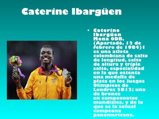 Caterine Ibargüen
           • Caterine
             Ibargüen
             Mena ODB,
             (Apartadó, 12 de
             febrero de 1984)1 
             es una atleta
             colombiana de salto
             de longitud, salto
             de altura y triple
             salto, especialidad
             en la que ostenta
             una medalla de
             plata en los Juegos
             Olímpicos de
             Londres 2012; una
             de bronce
             en campeonatos
             mundiales, y de la
             que es la actual
             campeona
             panamericana.
 