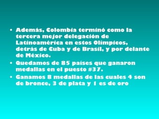 • Además, Colombia terminó como la
  tercera mejor delegación de
  Latinoamérica en estos Olímpicos,
  detrás de Cuba y de Brasil, y por delante
  de México.
• Quedamos de 85 países que ganaron
  medallas en el puesto #37.
• Ganamos 8 medallas de las cuales 4 son
  de bronce, 3 de plata y 1 es de oro
 