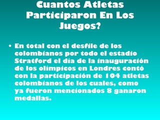 Cuantos Atletas
    Participaron En Los
          Juegos?

• En total con el desfile de los
  colombianos por todo el estadio
  Stratford el día de la inauguración
  de los olímpicos en Londres contó
  con la participación de 104 atletas
  colombianos de los cuales, como
  ya fueron mencionados 8 ganaron
  medallas.
 