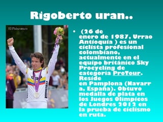 Rigoberto uran..
      •  (26 de
        enero de 1987, Urrao
        Antioquia ) es un
        ciclista profesional
        colombiano,
        actualmente en el
        equipo británico Sky
        Procycling de
        categoría ProTour.
        Reside
        en Pamplona (Navarr
        a, España). Obtuvo
        medalla de plata en
        los Juegos Olímpicos
        de Londres 2012 en
        la prueba de ciclismo
        en ruta.
 