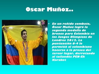 Oscar Muñoz..

      • En un reñido combate,
        Óscar Muñoz logró la
        segunda medalla de
        bronce para Colombia en
        los Juegos Olímpicos de
        Londres 2012. La
        puntuación 6-4 le
        permitió al colombiano
        hacerse a la presea del
        tercer lugar, derrotando
        al tailandés PEN-Ek
        Karaket.
 
