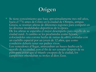 Origen
• Se tiene conocimiento que hace aproximadamente tres mil años,
  hacia el 776 antes de Cristo en la ciudad de Olimpia, antigua
  Grecia, se reunían atletas de diferentes regiones para competir en
  las diversas modalidades deportivas de la época.
  De los atletas se esperaba el mejor desempeño para orgullo de su
  ciudad natal. A cambio se les proclamaba como héroes,
  colocándoles una corona hecha de ramas de olivo, cortadas con
  un cuchillo especial por un joven de 12 años, que como
  condición debería tener sus padres vivos.
  Los vencedores al llegar, atravesaban un hueco hecho en la
  muralla de su ciudad, con el fin de ser cerrado después de su
  paso para evitar que el triunfo escapara de la ciudad, los
  campeones ofrendaban su trofeo al dios Zeus.
 