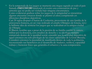 • En la temporada de los juegos se mantenía una tregua sagrada en todo el país
  llamada EKECHEIRI dándosele al evento una connotación de paz y
  armonía que no podía ser violada bajo ninguna circunstancia.
  Como evidencias graficas sobre los juegos de la antigüedad se encuentran
  algunas artesanías etruscas donde se plasmó al atleta compitiendo en
  diferentes disciplinas deportivas.
  Casi 20 siglos después el barón de Coubertin, proveniente de una familia de la
  aristocracia francesa, en un viaje realizado al estadio Olímpico de Grecia, tuvo
  la brillante idea de reiniciar los juegos que se realizaban en la antigua ciudad
  de Olimpia.
  El Barón, hombre que a pesar de la presión de su familia cambió la carrera
  militar por la docencia, con estudios de derecho y su ideologia siempre
  enmarcada dentro de la igualdad social, entendió que la actividad deportiva de
  aquel entonces era solo privilegio de las clases adineradas de la Gran Bretaña.
  Consideró entonces la necesidad de masificarla dentro de toda la población,
  reconociendo sus beneficios en el desarrollo de madurez, nobleza, capacidad
  trabajo y bienestar físico que generaba el esfuerzo y la sana competencia.
 