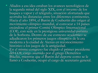 • Aliados a esa idea estaban los avances tecnológicos de
  la segunda mitad del siglo XIX, con el invento de los
  buques a vapor y el telégrafo, situación afortunada que
  acortaba las distancias entre los diferentes continentes.
  Hacia el año 1894, el Barón de Coubertin dio origen al
  movimiento olímpico mundial, al convocar a 14 países
  creándose el primer Comité Olímpico Internacional
  (COI), con sede en la prestigiosa universidad parisina
  de la Sorbona. Dentro de ese contexto académico se
  adjudicaron los primeros juegos olímpicos de la era
  moderna a la ciudad de Atenas en reconocimiento
  histórico a los juegos de la antigüedad.
  En el mismo congreso fue elegido el primer presidente
  del COI, cargo asumido por el griego Demetrios
  Bikelas, mientras que el Barón del deporte como se le
  llamó a Coubertin, ocupó el cargo de secretario general.
 