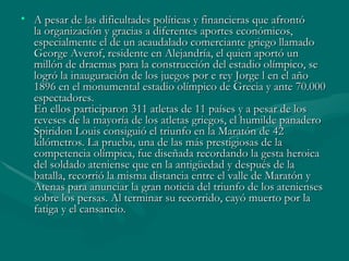 • A pesar de las dificultades políticas y financieras que afrontó
  la organización y gracias a diferentes aportes económicos,
  especialmente el de un acaudalado comerciante griego llamado
  George Averof, residente en Alejandría, el quien aportó un
  millón de dracmas para la construcción del estadio olímpico, se
  logró la inauguración de los juegos por e rey Jorge l en el año
  1896 en el monumental estadio olímpico de Grecia y ante 70.000
  espectadores.
  En ellos participaron 311 atletas de 11 países y a pesar de los
  reveses de la mayoría de los atletas griegos, el humilde panadero
  Spiridon Louis consiguió el triunfo en la Maratón de 42
  kilómetros. La prueba, una de las más prestigiosas de la
  competencia olímpica, fue diseñada recordando la gesta heroica
  del soldado ateniense que en la antigüedad y después de la
  batalla, recorrió la misma distancia entre el valle de Maratón y
  Atenas para anunciar la gran noticia del triunfo de los atenienses
  sobre los persas. Al terminar su recorrido, cayó muerto por la
  fatiga y el cansancio.
 