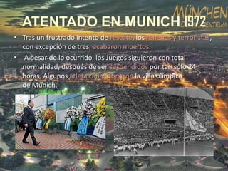 ATENTADO EN MUNICH 1972
• Tras un frustrado intento de rescate, los rehenes y terroristas,
con excepción de tres, acabaron muertos.
• A pesar de lo ocurrido, los Juegos siguieron con total
normalidad, después de ser suspendidos por tan sólo 24
horas. Algunos atletas abandonaron la villa olímpica
de Múnich.

 