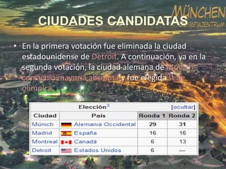 CIUDADES CANDIDATAS
• En la primera votación fue eliminada la ciudad
estadounidense de Detroit. A continuación, ya en la
segunda votación, la ciudad alemana de Múnich
consiguió mayoría absoluta y fue elegida sede
olímpica.

 