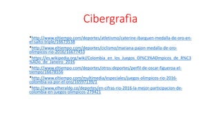 Cibergrafìa
*http://www.eltiempo.com/deportes/atletismo/caterine-ibarguen-medalla-de-oro-en-
el-salto-triple/16673538
*http://www.eltiempo.com/deportes/ciclismo/mariana-pajon-medalla-de-oro-
olimpicos-rio-2016/16677453
*https://es.wikipedia.org/wiki/Colombia_en_los_Juegos_Ol%C3%ADmpicos_de_R%C3
%ADo_de_Janeiro_2016
*http://www.eltiempo.com/deportes/otros-deportes/perfil-de-oscar-figueroa-el-
tiempo/16678556
*http://www.eltiempo.com/multimedia/especiales/juegos-olimpicos-rio-2016-
colombia-va-por-el-oro/16597139/1
*http://www.elheraldo.co/deportes/en-cifras-rio-2016-la-mejor-participacion-de-
colombia-en-juegos-olimpicos-279421
 