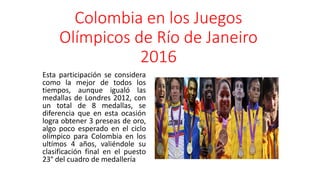 Colombia en los Juegos
Olímpicos de Río de Janeiro
2016
Esta participación se considera
como la mejor de todos los
tiempos, aunque igualó las
medallas de Londres 2012, con
un total de 8 medallas, se
diferencia que en esta ocasión
logra obtener 3 preseas de oro,
algo poco esperado en el ciclo
olímpico para Colombia en los
ultímos 4 años, valiéndole su
clasificación final en el puesto
23° del cuadro de medallería
 