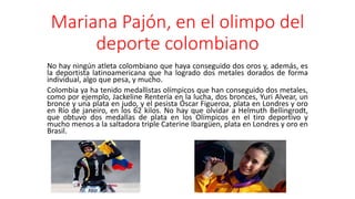 Mariana Pajón, en el olimpo del
deporte colombiano
No hay ningún atleta colombiano que haya conseguido dos oros y, además, es
la deportista latinoamericana que ha logrado dos metales dorados de forma
individual, algo que pesa, y mucho.
Colombia ya ha tenido medallistas olímpicos que han conseguido dos metales,
como por ejemplo, Jackeline Rentería en la lucha, dos bronces, Yuri Alvear, un
bronce y una plata en judo, y el pesista Óscar Figueroa, plata en Londres y oro
en Río de janeiro, en los 62 kilos. No hay que olvidar a Helmuth Bellingrodt,
que obtuvo dos medallas de plata en los Olímpicos en el tiro deportivo y
mucho menos a la saltadora triple Caterine Ibargüen, plata en Londres y oro en
Brasil.
 