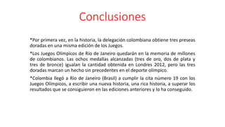 Conclusiones
*Por primera vez, en la historia, la delegación colombiana obtiene tres preseas
doradas en una misma edición de los Juegos.
*Los Juegos Olímpicos de Río de Janeiro quedarán en la memoria de millones
de colombianos. Las ochos medallas alcanzadas (tres de oro, dos de plata y
tres de bronce) igualan la cantidad obtenida en Londres 2012, pero las tres
doradas marcan un hecho sin precedentes en el deporte olímpico.
*Colombia llegó a Río de Janeiro (Brasil) a cumplir la cita número 19 con los
Juegos Olímpicos, a escribir una nueva historia, una rica historia, a superar los
resultados que se consiguieron en las ediciones anteriores y lo ha conseguido.
 