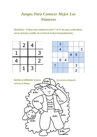 Juegos Para Conocer Mejor Los
                 Números

Sudokus: Coloca los números del 1 al 4 sin que coincidan
en la misma casilla ni vertical ni horizontalmente.




Suma y colorea: Realiza            las sumas y después
colorea el dibujo.
 