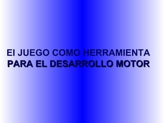 El JUEGO COMO HERRAMIENTA
PARA EL DESARROLLO MOTOR
 