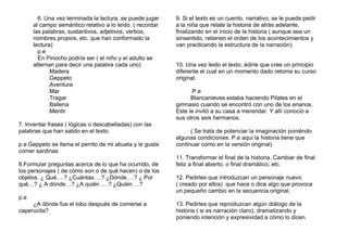 6. Una vez terminada la lectura, se puede jugar
al campo semántico relativo a lo leído. ( recordar
las palabras, sustantivos, adjetivos, verbos,
nombres propios, etc. que han conformado la
lectura)
p.e
En Pinocho podría ser ( el niño y el adulto se
alternan para decir una palabra cada uno)
.Madera
.Geppeto
.Aventura
.Mar
.Tragar
.Ballena
.Mentir
7. Inventar frases ( lógicas o descabelladas) con las
palabras que han salido en el texto.
p.e Geppeto se llama el perrito de mi abuela y le gusta
comer sardinas
8.Formular preguntas acerca de lo que ha ocurrido, de
los personajes ( de cómo son o de qué hacen) o de los
objetos. ¿ Qué….? ¿Cuántas….? ¿Dónde….? ¿ Por
qué…? ¿ A dónde…? ¿A quién ….? ¿Quién …?
p.e
¿A dónde fue el lobo después de comerse a
caperucita?
9. Si el texto es un cuento, narrativo, se le puede pedir
a la niña que relate la historia de atrás adelante,
finalizando en el inicio de la historia ( aunque sea un
sinsentido, retienen el orden de los acontecimientos y
van practicando la estructura de la narración).
10. Una vez leido el texto, èdirle que cree un principio
diferente el cual en un momento dado retoma su curso
original.
.P.e
Blancanieves estaba haciendo Pilates en el
gimnasio cuando se encontró con uno de los enanos.
Este le invitó a su casa a merendar. Y allí conoció a
sus otros seis hermanos.
( Se trata de potenciar la imaginación poniéndo
algunas condiciones. P.e aquí la historia tiene que
continuar como en la versión original)
11. Transformar el final de la historia. Cambiar de final
feliz a final abierto, o final dramático, etc.
12. Pedirles que introduzcan un personaje nuevo
( creado por ellos) que hace o dice algo que provoca
un pequeño cambio en la secuencia original.
13. Pedirles que reproduzcan algún diálogo de la
historia ( si es narración claro), dramatizando y
poniendo intención y expresividad a cómo lo dicen.
 