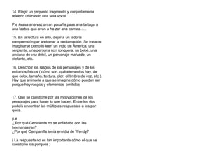 14. Elegir un pequeño fragmento y conjuntamente
releerlo utilizando una sola vocal.
P.e Arasa ana vaz an an pacaña paas ana tartaga a
ana laabra qua avan a ha zar ana carrara…..
15. En la lectura en alto, dejar a un lado la
comprensión par aretomar la declamación. Se trata de
imaginarse como lo leerí un indio de Ámerica, una
serpiente, una persona con ronquera, un bebé, una
anciana de voz débil, un personaje malvado, un
elefante, etc.
16. Describir los rasgos de los personajes y de los
entornos físicos ( cómo son, qué elementos hay, de
qué color, tamaño, textura, olor, el timbre de voz, etc.).
Hay que animarle a que se imagine cómo pueden ser
porque hay rasgos y elementos omitidos
17. Que se cuestione por las motivaciones de los
personajes para hacer lo que hacen. Entre los dos
podeís encontrar las múltiples respuestas a los por
qués.
p.e
¿ Por qué Cenicienta no se enfadaba con las
hermanastras?
¿Por qué Campanilla tenía envidia de Wendy?
( La respuesta no es tan importante cómo el que se
cuestione los porqués )
 
