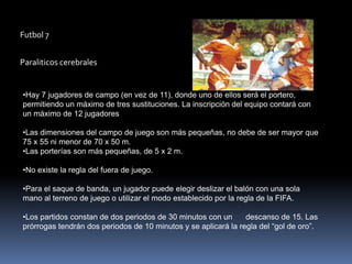 Futbol 7


Paraliticos cerebrales


•Hay 7 jugadores de campo (en vez de 11), donde uno de ellos será el portero,
permitiendo un máximo de tres sustituciones. La inscripción del equipo contará con
un máximo de 12 jugadores

•Las dimensiones del campo de juego son más pequeñas, no debe de ser mayor que
75 x 55 ni menor de 70 x 50 m.
•Las porterías son más pequeñas, de 5 x 2 m.

•No existe la regla del fuera de juego.

•Para el saque de banda, un jugador puede elegir deslizar el balón con una sola
mano al terreno de juego o utilizar el modo establecido por la regla de la FIFA.

•Los partidos constan de dos periodos de 30 minutos con un      descanso de 15. Las
prórrogas tendrán dos periodos de 10 minutos y se aplicará la regla del “gol de oro”.
 