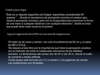 Futbol 5 para ciegos
Éste es un deporte específico de Ciegos, deportistas considerados B1
quienes “….Desde la inexistencia de percepción lumínica en ambos ojos,
hasta la percepción lumínica, pero con la incapacidad para reconocer la forma
de una mano a cualquier distancia o en cualquier dirección.", dónde el único
que puede tener resto visual es el portero.

 Sigue el reglamento de la FIFA con una serie de adaptaciones:


  •El balón es de cuero y sonoro, con una circunferencia de 62 cm y un peso
  de 480 a 510 gr.
  •Se disputa al aire libre por la importancia que tiene la percepción acústica
  con al intención de evitar la inadecuada resonancia de los estadios
  cerrados. La dimensiones del campo son de 40 m por 20 m, siendo el suelo
  de cemento o hierba artificial.
  •Cada equipo está formado por (1) un portero y (4) jugadores de campo.
  Las sustituciones son ilimitadas.
 