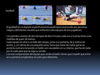 Goalball




El goalball es un deporte específicamente paralímpico practicado por personas
ciegas y deficientes visuales que enfrenta a dos equipos de tres jugadores.

Los partidos constan de dos tiempos de diez minutos cada uno y la pista tiene unas
medidas de 9 por 18 metros.
Cada equipo se sitúa a un lado del campo, junto a su portería, de 9 metros de
ancho, y, sin salirse de una pequeña zona, tiene que tratar de meter gol en la
portería contraria lanzando un balón con cascabeles en su interior, que ha de rodar
por el suelo para que se oiga su sonido.
Los tres componentes del equipo que recibe el balón tienen que impedir que entre
en su portería arrojándose al suelo para detenerlo.
 
