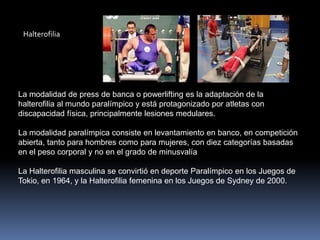 Halterofilia




La modalidad de press de banca o powerlifting es la adaptación de la
halterofilia al mundo paralímpico y está protagonizado por atletas con
discapacidad física, principalmente lesiones medulares.

La modalidad paralímpica consiste en levantamiento en banco, en competición
abierta, tanto para hombres como para mujeres, con diez categorías basadas
en el peso corporal y no en el grado de minusvalía

La Halterofilia masculina se convirtió en deporte Paralímpico en los Juegos de
Tokio, en 1964, y la Halterofilia femenina en los Juegos de Sydney de 2000.
 