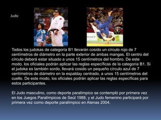 Judo




Todos los judokas de categoría B1 llevarán cosido un círculo rojo de 7
centímetros de diámetro en la parte exterior de ambas mangas. El centro del
círculo deberá estar situado a unos 15 centímetros del hombro. De este
modo, los oficiales podrán aplicar las reglas específicas de la categoría B1. Si
el judoka es también sordo, llevará cosido un pequeño círculo azul de 7
centímetros de diámetro en la espalday centrado, a unos 15 centímetros del
cuello. De este modo, los oficiales podrán aplicar las reglas específicas para
estos participantes.

El Judo masculino, como deporte paralímpico se contempló por primera vez
en los Juegos Paralímpicos de Seúl 1988, y el Judo femenino participará por
primera vez como deporte paralímpico en Atenas 2004.
 