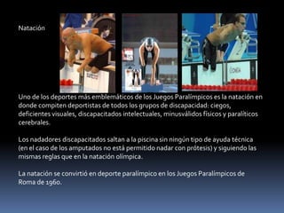 Natación




Uno de los deportes más emblemáticos de los Juegos Paralímpicos es la natación en
donde compiten deportistas de todos los grupos de discapacidad: ciegos,
deficientes visuales, discapacitados intelectuales, minusválidos físicos y paralíticos
cerebrales.

Los nadadores discapacitados saltan a la piscina sin ningún tipo de ayuda técnica
(en el caso de los amputados no está permitido nadar con prótesis) y siguiendo las
mismas reglas que en la natación olímpica.

La natación se convirtió en deporte paralímpico en los Juegos Paralímpicos de
Roma de 1960.
 