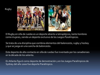 Rugby




El Rugby en silla de ruedas es un deporte abierto a tetrapléjicos, tanto hombres
como mujeres, siendo un deporte exclusivo de los Juegos Paralímpicos.

Se trata de una disciplina que combina elementos del baloncesto, rugby y hockey
y que se juega en una cancha de baloncesto.

Este deporte de alto contacto en silla de ruedas fue inventado por los canadienses
en la década de los setenta.

En Atlanta figuró como deporte de demostración y en los Juegos Paralímpicos de
Sydney del año 2000 fue deporte Paralímpico.
 