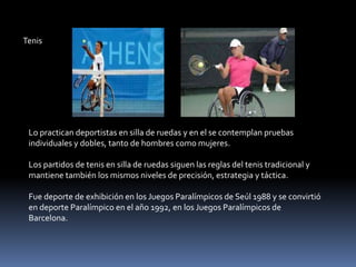 Tenis




 Lo practican deportistas en silla de ruedas y en el se contemplan pruebas
 individuales y dobles, tanto de hombres como mujeres.

 Los partidos de tenis en silla de ruedas siguen las reglas del tenis tradicional y
 mantiene también los mismos niveles de precisión, estrategia y táctica.

 Fue deporte de exhibición en los Juegos Paralímpicos de Seúl 1988 y se convirtió
 en deporte Paralímpico en el año 1992, en los Juegos Paralímpicos de
 Barcelona.
 
