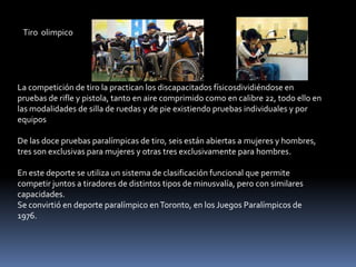 Tiro olimpico




La competición de tiro la practican los discapacitados físicosdividiéndose en
pruebas de rifle y pistola, tanto en aire comprimido como en calibre 22, todo ello en
las modalidades de silla de ruedas y de pie existiendo pruebas individuales y por
equipos

De las doce pruebas paralímpicas de tiro, seis están abiertas a mujeres y hombres,
tres son exclusivas para mujeres y otras tres exclusivamente para hombres.

En este deporte se utiliza un sistema de clasificación funcional que permite
competir juntos a tiradores de distintos tipos de minusvalía, pero con similares
capacidades.
Se convirtió en deporte paralímpico en Toronto, en los Juegos Paralímpicos de
1976.
 