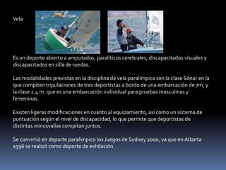 Vela




Es un deporte abierto a amputados, paralíticos cerebrales, discapacitados visuales y
discapacitados en silla de ruedas.

Las modalidades previstas en la disciplina de vela paralímpica son la clase Sónar en la
que compiten tripulaciones de tres deportistas a bordo de una embarcación de 7m, y
la clase 2.4 m. que es una embarcación individual para pruebas masculinas y
femeninas.

Existen ligeras modificaciones en cuanto al equipamiento, así como un sistema de
puntuación según el nivel de discapacidad, lo que permite que deportistas de
distintas minusvalías compitan juntos.

Se convirtió en deporte paralímpico los Juegos de Sydney 2000, ya que en Atlanta
1996 se realizó como deporte de exhibición.
 