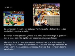 Voleibol




La competición de voleibol en los Juegos Paralímpicos ha estado dividida en dos
modalidades: de pie y sentados.

El campo es más pequeño y la red está a una altura más baja, lo que hace
que el juego sea más rápido y, en ocasiones, muy espectacular.

El Voleibol de pié se convirtió en deporte paralímpico en 1976, en los Juegos de
Paralímpicos de Toronto, el Voleibol sentado se inició en los Juegos de Arnhem de
1980 y a partir de los Juegos de Atenas 2004 el Voleibol de pie ya no será deporte
paralímpico.
 