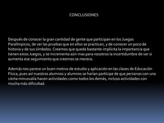 CONCLUSIONES




Después de conocer la gran cantidad de gente que participan en los Juegos
Paralímpicos, de ver las pruebas que en ellos se practican, y de conocer un poco de
historia y de sus símbolos. Creemos que queda bastante implícita la importancia que
tienen estos Juegos, y se incrementa aún mas para nosotros la incertidumbre de ver si
aumenta ese seguimiento que creemos se merece.

Además nos parece un buen motivo de estudio y aplicación en las clases de Educación
Física, pues así nuestros alumnos y alumnos se harían partícipe de que personas con una
cierta minusvalía hacen actividades como todos los demás, incluso actividades con
mucha más dificultad.
 