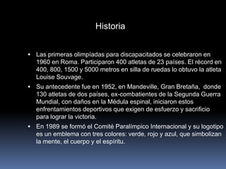 Historia


 Las primeras olimpíadas para discapacitados se celebraron en
  1960 en Roma. Participaron 400 atletas de 23 países. El récord en
  400, 800, 1500 y 5000 metros en silla de ruedas lo obtuvo la atleta
  Louise Souvage.
 Su antecedente fue en 1952, en Mandeville, Gran Bretaña, donde
  130 atletas de dos países, ex-combatientes de la Segunda Guerra
  Mundial, con daños en la Médula espinal, iniciaron estos
  enfrentamientos deportivos que exigen de esfuerzo y sacrificio
  para lograr la victoria.
 En 1989 se formó el Comité Paralímpico Internacional y su logotipo
  es un emblema con tres colores: verde, rojo y azul, que simbolizan
  la mente, el cuerpo y el espíritu.
 