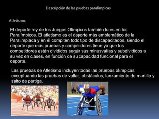 Descripción de las pruebas paralímpicas


Atletismo.

El deporte rey de los Juegos Olímpicos también lo es en los
Paralímpicos. El atletismo es el deporte más emblemático de la
Paralimpiada y en él compiten todo tipo de discapacitados, siendo el
deporte que más pruebas y competidores tiene ya que los
competidores están divididos según sus minusvalías y subdivididos a
su vez en clases, en función de su capacidad funcional para el
deporte.

 Las pruebas de Atletismo incluyen todas las pruebas olímpicas
 exceptuando las pruebas de vallas, obstáculos, lanzamiento de martillo y
 salto de pértiga.
 
