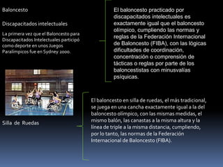 Baloncesto                                         El baloncesto practicado por
                                                   discapacitados intelectuales es
Discapacitados intelectuales                       exactamente igual que el baloncesto
                                                   olímpico, cumpliendo las normas y
La primera vez que el Baloncesto para
                                                   reglas de la Federación Internacional
Discapacitados Intelectuales participó
como deporte en unos Juegos                        de Baloncesto (FIBA), con las lógicas
Paralímpicos fue en Sydney 2000.                   dificultades de coordinación,
                                                   concentración o comprensión de
                                                   tácticas o reglas por parte de los
                                                   baloncestistas con minusvalías
                                                   psíquicas.



                                         El baloncesto en silla de ruedas, el más tradicional,
                                         se juega en una cancha exactamente igual a la del
                                         baloncesto olímpico, con las mismas medidas, el
Silla de Ruedas                          mismo balón, las canastas a la misma altura y la
                                         línea de triple a la misma distancia, cumpliendo,
                                         por lo tanto, las normas de la Federación
                                         Internacional de Baloncesto (FIBA).
 