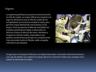 Esgrima

La esgrima paralímpica se practica exclusivamente
en silla de ruedas. La mayor diferencia respecto a la
esgrima olímpica es que la silla de ruedas de los
competidores se encuentra anclada al suelo, para
permitir mayor libertad de movimientos en los
brazos. Para compensar la falta de movilidad, los
tiradores paralímpicos llegan a desarrollar un
altísimo nivel en la técnica de mano. Hombres y
mujeres en silla de ruedas, amputados o con
parálisis cerebral leve participan en competiciones
internacionales tanto en florete, sable o espada,
individual o por equipos.




Al igual que en la Esgrima Olímpica, los deportistas están conectados electrónicamente a
una caja de señales que registra los toques del arma. El primer tirador que consigue cinco
toques es declarado vencedor.
 