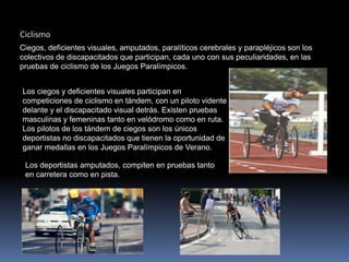 Ciclismo
Ciegos, deficientes visuales, amputados, paralíticos cerebrales y parapléjicos son los
colectivos de discapacitados que participan, cada uno con sus peculiaridades, en las
pruebas de ciclismo de los Juegos Paralímpicos.


Los ciegos y deficientes visuales participan en
competiciones de ciclismo en tándem, con un piloto vidente
delante y el discapacitado visual detrás. Existen pruebas
masculinas y femeninas tanto en velódromo como en ruta.
Los pilotos de los tándem de ciegos son los únicos
deportistas no discapacitados que tienen la oportunidad de
ganar medallas en los Juegos Paralímpicos de Verano.

 Los deportistas amputados, compiten en pruebas tanto
 en carretera como en pista.
 