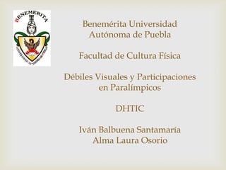 Benemérita Universidad
     Autónoma de Puebla

   Facultad de Cultura Física

Débiles Visuales y Participaciones
         en Paralímpicos

             DHTIC

   Iván Balbuena Santamaría
      Alma Laura Osorio
 
