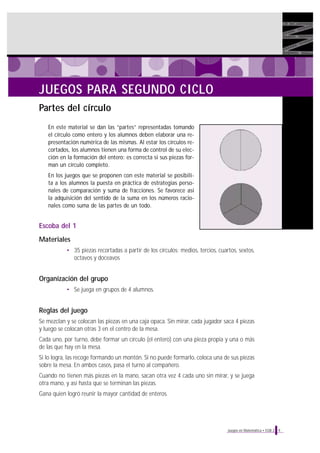 JUEGOS PARA SEGUNDO CICLO
Partes del círculo
En este material se dan las “partes” representadas tomando
el círculo como entero y los alumnos deben elaborar una representación numérica de las mismas. Al estar los círculos recortados, los alumnos tienen una forma de control de su elección en la formación del entero: es correcta si sus piezas forman un círculo completo.
En los juegos que se proponen con este material se posibilita a los alumnos la puesta en práctica de estrategias personales de comparación y suma de fracciones. Se favorece así
la adquisición del sentido de la suma en los números racionales como suma de las partes de un todo.

Escoba del 1
Materiales
• 35 piezas recortadas a partir de los círculos: medios, tercios, cuartos, sextos,
octavos y doceavos

Organización del grupo
• Se juega en grupos de 4 alumnos.

Reglas del juego
Se mezclan y se colocan las piezas en una caja opaca. Sin mirar, cada jugador saca 4 piezas
y luego se colocan otras 3 en el centro de la mesa.
Cada uno, por turno, debe formar un círculo (el entero) con una pieza propia y una o más
de las que hay en la mesa.
Si lo logra, las recoge formando un montón. Si no puede formarlo, coloca una de sus piezas
sobre la mesa. En ambos casos, pasa el turno al compañero.
Cuando no tienen más piezas en la mano, sacan otra vez 4 cada uno sin mirar, y se juega
otra mano, y así hasta que se terminan las piezas.
Gana quien logró reunir la mayor cantidad de enteros.

Juegos en Matemática • EGB 2

9

 