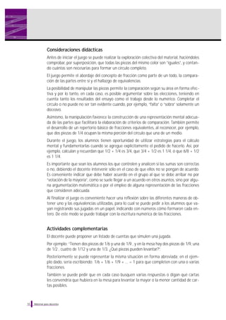 Consideraciones didácticas
Antes de iniciar el juego se puede realizar la exploración colectiva del material, haciéndoles
comprobar, por superposición, que todas las piezas del mismo color son “iguales”, y contando cuántas son necesarias para formar un círculo completo.
El juego permite el abordaje del concepto de fracción como parte de un todo, la comparación de las partes entre sí y el hallazgo de equivalencias.
La posibilidad de manipular las piezas permite la comparación según su área en forma efectiva y por lo tanto, en cada caso, es posible argumentar sobre las elecciones, teniendo en
cuenta tanto los resultados del ensayo como el trabajo desde lo numérico. Completar el
círculo o no puede no ser tan evidente cuando, por ejemplo, “falta” o “sobra” solamente un
doceavo.
Asimismo, la manipulación favorece la construcción de una representación mental adecuada de las partes que facilitará la elaboración de criterios de comparación. También permite
el desarrollo de un repertorio básico de fracciones equivalentes, al reconocer, por ejemplo,
que dos piezas de 1/4 ocupan la misma porción del círculo que una de un medio.
Durante el juego, los alumnos tienen oportunidad de utilizar estrategias para el cálculo
mental y fundamentarlas cuando se agregue explícitamente el pedido de hacerlo. Así, por
ejemplo, calculan y recuerdan que 1/2 + 1/4 es 3/4, que 3/4 + 1/2 es 1 1/4, ó que 6/8 + 1/2
es 1 1/4.
Es importante que sean los alumnos los que controlen y analicen si las sumas son correctas
o no, debiendo el docente intervenir sólo en el caso de que ellos no se pongan de acuerdo.
Es conveniente indicar que debe haber acuerdo en el grupo al que se debe arribar no por
“votación de la mayoría”, como se suele llegar a un acuerdo en otros asuntos, sino por alguna argumentación matemática o por el empleo de alguna representación de las fracciones
que consideren adecuada.
Al finalizar el juego es conveniente hacer una reflexión sobre las diferentes maneras de obtener uno y las equivalencias utilizadas, para lo cual se puede pedir a los alumnos que vayan registrando sus jugadas en un papel, indicando con números cómo formaron cada entero. De este modo se puede trabajar con la escritura numérica de las fracciones.

Actividades complementarias
El docente puede proponer un listado de cuentas que simulen una jugada.
Por ejemplo: “Tienen dos piezas de 1/6 y una de 1/9 , y en la mesa hay dos piezas de 1/9, una
de 1/2 , cuatro de 1/12 y una de 1/3. ¿Qué piezas pueden levantar?”.
Posteriormente se puede representar la misma situación en forma abreviada; en el ejemplo dado, sería escribiendo: 1/6 + 1/6 + 1/9 + … = 1 para que completen con una o varias
fracciones.
También se puede pedir que en cada caso busquen varias respuestas o digan qué cartas
les convendría que hubiera en la mesa para levantar la mayor o la menor cantidad de cartas posibles.

10

Material para docentes

 