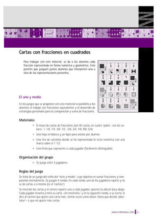 Cartas con fracciones en cuadrados
Para trabajar con este material, se da a los alumnos cada
fracción representada en forma numérica y geométrica. Esto
permite que jueguen juntos alumnos que interpreten una u
otra de las representaciones presentes.

El uno y medio
En los juegos que se proponen con este material se posibilita a los
alumnos el trabajo con fracciones equivalentes y el desarrollo de
estrategias personales para la comparación y suma de fracciones.

Materiales
• El mazo de cartas de fracciones (son 40 cartas, en cuatro “palos”, con los valores: 1, 1/8, 1/4, 3/8, 1/2 , 5/8, 3/4, 7/8, 9/8, 5/4)
• Una hoja en blanco y un lápiz para anotar por alumno
• Una tira de cartulina donde se ha representado la recta numérica con una
marca sobre el 1 1/2
• Una ficha que represente a cada jugador (fácilmente distinguible)

Organización del grupo
• Se juega entre 4 jugadores.

Reglas del juego
Se trata de un juego del estilo del “siete y medio”, cuyo objetivo es sumar fracciones y compararlas mentalmente. Se juegan 4 rondas. En cada ronda, uno de los jugadores reparte y no
se da cartas a sí mismo (es el “cartero”).
Se mezclan las cartas y el cartero reparte una a cada jugador, quienes la ubican boca abajo.
Cada jugador levanta y mira su carta –sin mostrarla– y en la siguiente ronda, a su turno, le
dice al cartero que quiere una carta más –tantas veces como desee, hasta que decida “plantarse”– o que no quiere más cartas.

Juegos en Matemática • EGB 2

13

 