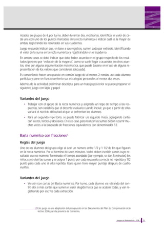 nizados en grupos de 4, por turno, deben levantar dos, mostrarlas, identificar el valor de cada una con uno de los puntos marcados en la recta numérica e indicar cuál es la mayor de
ambas, registrando los resultados en sus cuadernos.
Luego se puede indicar que, en base a sus registros, sumen cada par extraído, identificando
el valor de la suma en la recta numérica y registrándolo en el cuaderno.
En ambos casos se debe indicar que debe haber acuerdo en el grupo respecto de los resultados (pero no por “votación de la mayoría", como se suele llegar a acuerdos en otros asuntos, sino por alguna argumentación matemática, que puede basarse en el uso de alguna representación de los valores que consideren adecuada).
Es conveniente hacer una puesta en común luego de al menos 2 rondas, así cada alumno
participa y pone en funcionamiento sus estrategias personales al menos dos veces.
Además de la actividad preliminar descripta, para un trabajo posterior se puede proponer el
siguiente juego con lápiz y papel.

Variantes del juego
• Trabajar con el apoyo de la recta numérica y asignarle un tope de tiempo a las respuestas, son variables que el docente evaluará cuándo incluir, ya que a partir de ellas
variará el nivel de dificultad al que se enfrentan los alumnos.
• Para un segundo repertorio, se puede fabricar un segundo mazo, agregando cartas
con sextos, tercios y doceavos. En este caso, para realizar las sumas deben recurrir muchas veces a la búsqueda de fracciones equivalentes con denominador 12.

Basta numérico con fracciones2
Reglas del juego
Uno de los alumnos del grupo elige al azar un número entre 1/2 y 1 1/2 de los que figuran
en la recta numérica. Por el término de unos minutos, todos deben escribir sumas cuyo resultado sea ese número. Terminado el tiempo acordado (por ejemplo, se dan 5 minutos) los
niños controlan las sumas y se asigna 1 punto por cada respuesta correcta no repetida y 1/2
punto para cada uno si está repetida. Gana quien tiene mayor puntaje después de cuatro
vueltas.

Variantes del juego
• Versión con cartas del Basta numérico. Por turno, cada alumno va retirando del centro dos o más cartas que sumen el valor elegido hasta que se acaben todas, y van registrando por escrito cada extracción.

2 Este juego es una adaptación del presupuesto en los Documentos del Plan de Compensación ciclo
lectivo 2000, para la provincia de Corrientes.

Juegos en Matemática • EGB 2

15

 