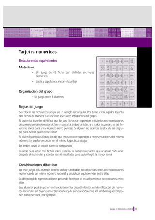 Tarjetas numéricas
Descubriendo equivalentes
Materiales
• Un juego de 42 fichas con distintas escrituras
numéricas
• Lápiz y papel para anotar el puntaje

Organización del grupo
• Se juega entre 4 alumnos.

Reglas del juego
Se colocan las fichas boca abajo, en un arreglo rectangular. Por turno, cada jugador levanta
dos fichas, de manera que las vean los cuatro integrantes del grupo.
Si quien las levantó identifica que las dos fichas corresponden a distintas representaciones
de un mismo número racional, lee en voz alta ambas tarjetas, y si todos acuerdan, se las lleva y se anota para sí ese número como puntaje. Si alguien no acuerda, se discute en el grupo para decidir quién tiene razón.
Si quien levantó las fichas decide que éstas no corresponden a representaciones del mismo
número, las vuelve a colocar en el mismo lugar, boca abajo.
En ambos casos le toca el turno al compañero.
Cuando no quedan más fichas sobre la mesa, se suman los puntos que acumuló cada uno;
después de controlar y acordar con el resultado, gana quien logró la mayor suma.

Consideraciones didácticas
En este juego, los alumnos tienen la oportunidad de reconocer distintas representaciones
numéricas de un mismo número racional y establecer equivalencias entre ellas.
La diversidad de representaciones pretende favorecer el establecimiento de relaciones entre
ellas.
Los alumnos podrán poner en funcionamiento procedimientos de identificación de números racionales en diversas interpretaciones y de comparación entre los símbolos que componen cada escritura, por ejemplo:

Juegos en Matemática • EGB 2

19

 
