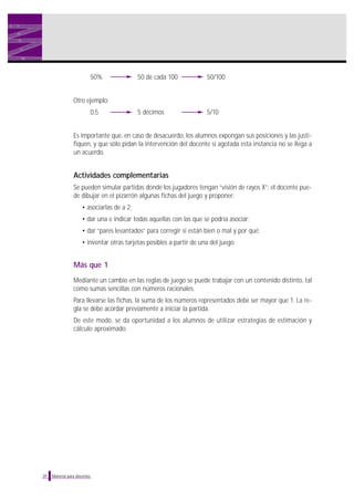 50%

50 de cada 100

50/100

5 décimos

5/10

Otro ejemplo:
0,5

Es importante que, en caso de desacuerdo, los alumnos expongan sus posiciones y las justifiquen, y que sólo pidan la intervención del docente si agotada esta instancia no se llega a
un acuerdo.

Actividades complementarias
Se pueden simular partidas donde los jugadores tengan “visión de rayos X”: el docente puede dibujar en el pizarrón algunas fichas del juego y proponer:
• asociarlas de a 2;
• dar una e indicar todas aquellas con las que se podría asociar;
• dar “pares levantados” para corregir si están bien o mal y por qué;
• inventar otras tarjetas posibles a partir de una del juego.

Más que 1
Mediante un cambio en las reglas de juego se puede trabajar con un contenido distinto, tal
como sumas sencillas con números racionales.
Para llevarse las fichas, la suma de los números representados debe ser mayor que 1. La regla se debe acordar previamente a iniciar la partida.
De este modo, se da oportunidad a los alumnos de utilizar estrategias de estimación y
cálculo aproximado.

20

Material para docentes

 